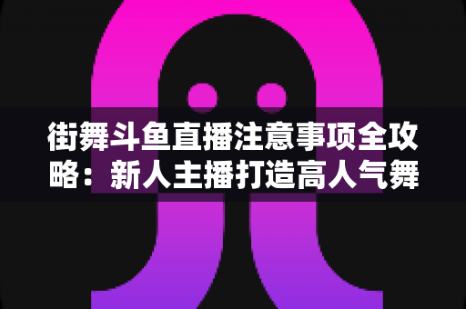 街舞斗鱼直播注意事项全攻略：新人主播打造高人气舞蹈直播间的实用指南