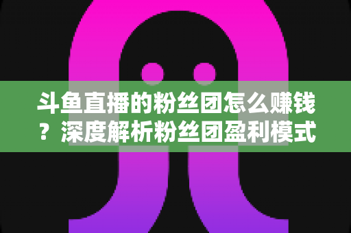斗鱼直播的粉丝团怎么赚钱？深度解析粉丝团盈利模式与运营实战指南