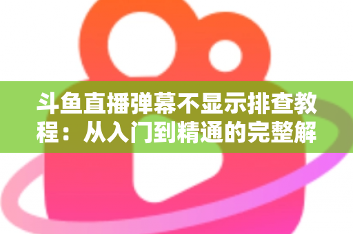 斗鱼直播弹幕不显示排查教程：从入门到精通的完整解决方案指南，快速恢复弹幕互动体验