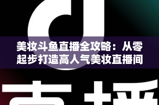 美妆斗鱼直播全攻略：从零起步打造高人气美妆直播间的实战秘籍