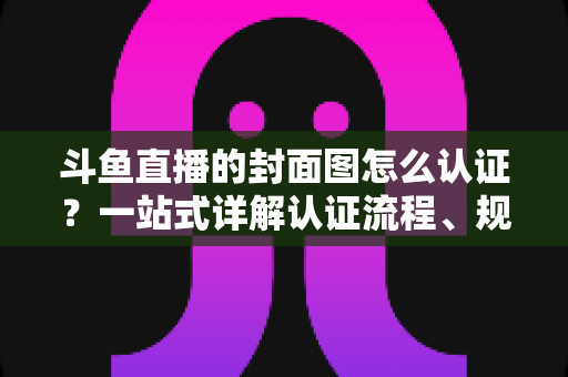 斗鱼直播的封面图怎么认证？一站式详解认证流程、规范要求与实用技巧
