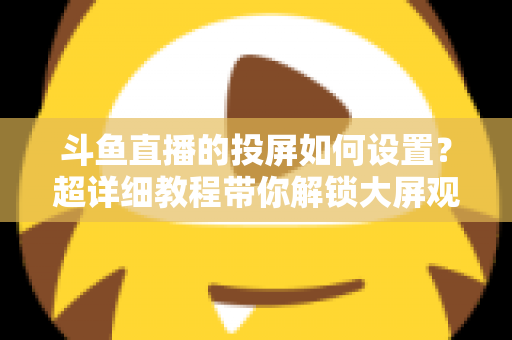 斗鱼直播的投屏如何设置?超详细教程带你解锁大屏观影新体验 斗鱼直播的投屏如何设置?超详细教程带你解锁大屏观影新体验