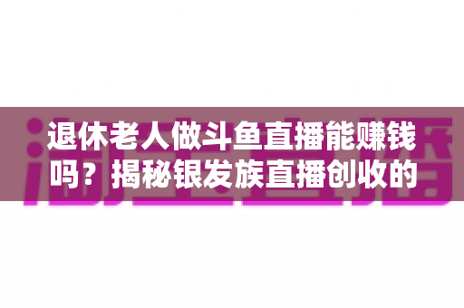 退休老人做斗鱼直播能赚钱吗?揭秘银发族直播创收的真实现状与实用指南 退休老人做斗鱼直播能赚钱吗?揭秘银发族直播创收的真实现状与实用指南