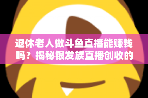 退休老人做斗鱼直播能赚钱吗？揭秘银发族直播创收的真实现状与实用指南