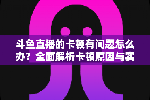 斗鱼直播的卡顿有问题怎么办?全面解析卡顿原因与实用解决方案,助你畅享流畅观影体验 斗鱼直播的卡顿有问题怎么办?全面解析卡顿原因与实用解决方案,助你畅享流畅观影体验