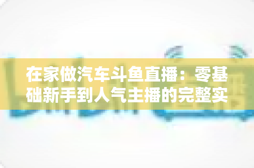 在家做汽车斗鱼直播:零基础新手到人气主播的完整实战指南 在家做汽车斗鱼直播:零基础新手到人气主播的完整实战指南