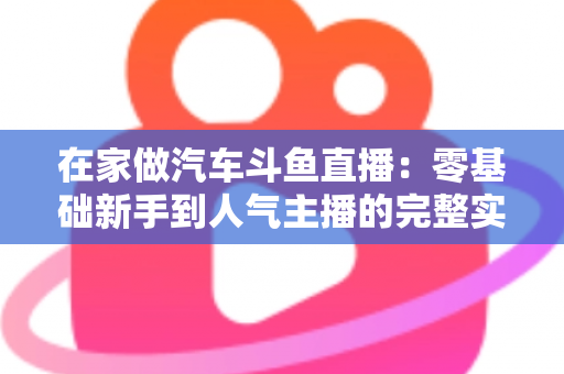 在家做汽车斗鱼直播：零基础新手到人气主播的完整实战指南