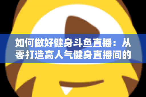 如何做好健身斗鱼直播：从零打造高人气健身直播间的全方位实战指南