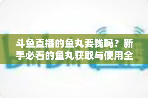 斗鱼直播的鱼丸要钱吗？新手必看的鱼丸获取与使用全攻略