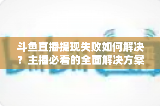 斗鱼直播提现失败如何解决?主播必看的全面解决方案与实用指南 斗鱼直播提现失败如何解决?主播必看的全面解决方案与实用指南