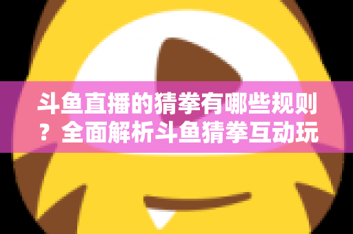 斗鱼直播的猜拳有哪些规则?全面解析斗鱼猜拳互动玩法与参与技巧 斗鱼直播的猜拳有哪些规则?全面解析斗鱼猜拳互动玩法与参与技巧
