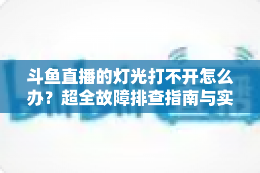 斗鱼直播的灯光打不开怎么办？超全故障排查指南与实用解决方法一览