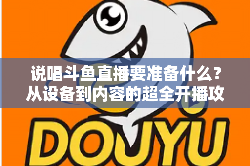 说唱斗鱼直播要准备什么？从设备到内容的超全开播攻略，助你打造高人气说唱直播间