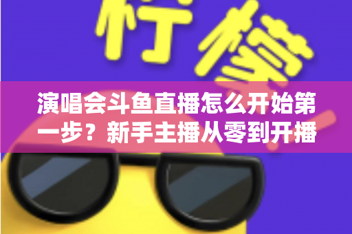 演唱会斗鱼直播怎么开始第一步？新手主播从零到开播的完整实战指南