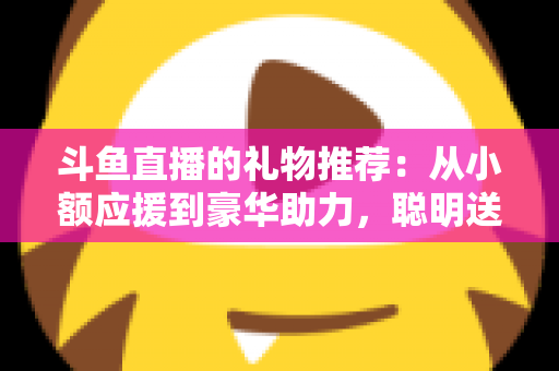 斗鱼直播的礼物推荐：从小额应援到豪华助力，聪明送礼的完整攻略指南