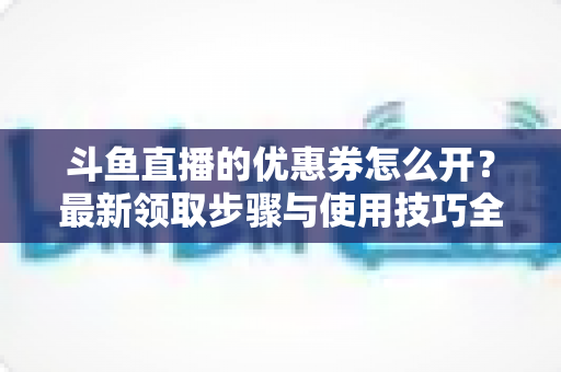 斗鱼直播的优惠券怎么开?最新领取步骤与使用技巧全解析 斗鱼直播的优惠券怎么开?最新领取步骤与使用技巧全解析