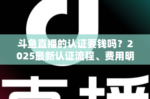 斗鱼直播的认证要钱吗？2025最新认证流程、费用明细与避坑指南全解析