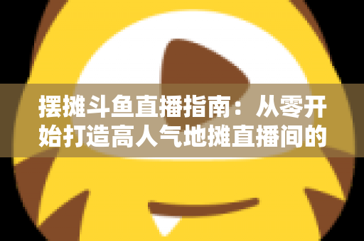 摆摊斗鱼直播指南:从零开始打造高人气地摊直播间的实战手册 摆摊斗鱼直播指南:从零开始打造高人气地摊直播间的实战手册