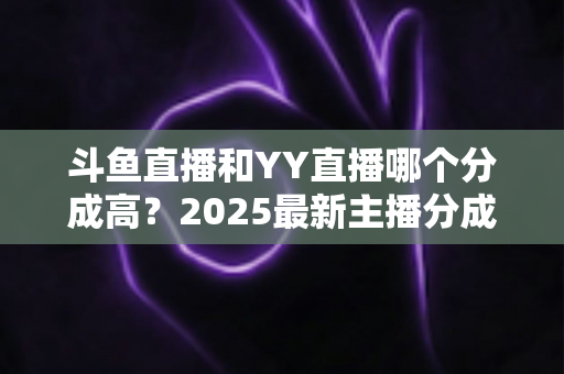 斗鱼直播和YY直播哪个分成高?2025最新主播分成对比与平台选择全攻略 斗鱼直播和YY直播哪个分成高?2025最新主播分成对比与平台选择全攻略