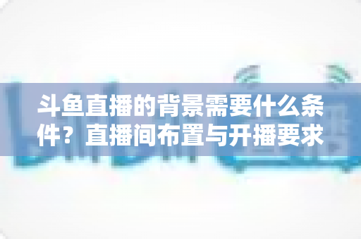 斗鱼直播的背景需要什么条件？直播间布置与开播要求全解析