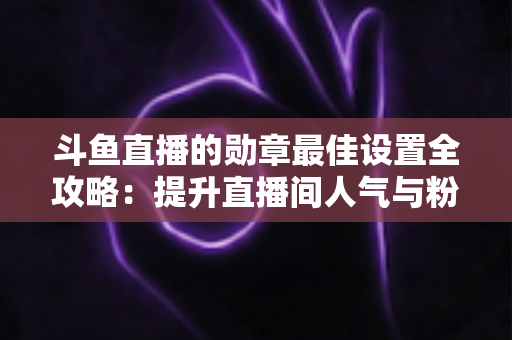 斗鱼直播的勋章最佳设置全攻略：提升直播间人气与粉丝粘性的必备指南