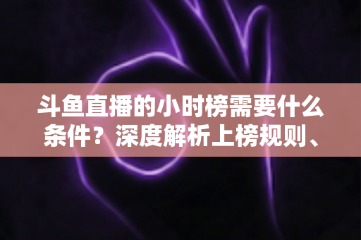 斗鱼直播的小时榜需要什么条件？深度解析上榜规则、冲刺技巧与主播成长指南