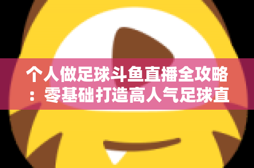个人做足球斗鱼直播全攻略：零基础打造高人气足球直播间的实战秘籍