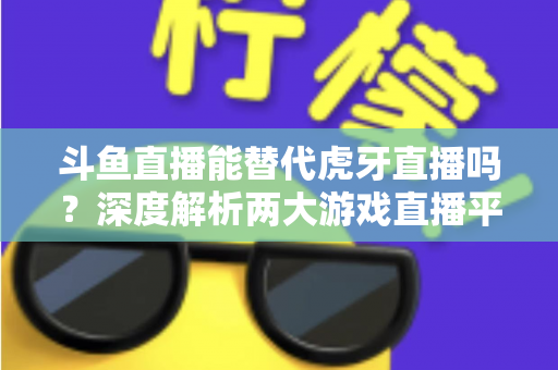 斗鱼直播能替代虎牙直播吗？深度解析两大游戏直播平台的竞争格局与未来走向