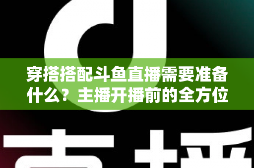 穿搭搭配斗鱼直播需要准备什么？主播开播前的全方位准备清单与实战攻略