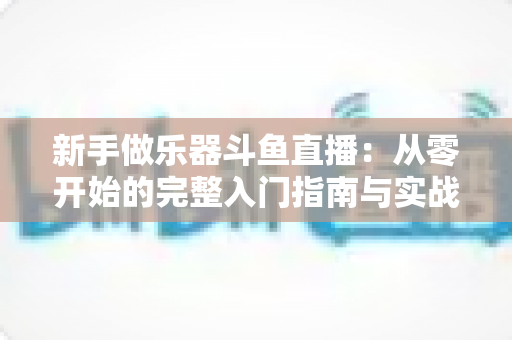 新手做乐器斗鱼直播:从零开始的完整入门指南与实战技巧 新手做乐器斗鱼直播:从零开始的完整入门指南与实战技巧