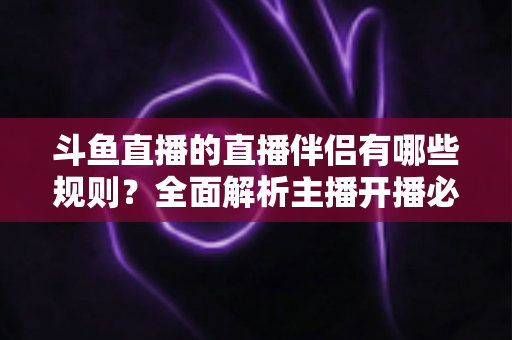 斗鱼直播的直播伴侣有哪些规则?全面解析主播开播必备规范与使用指南 斗鱼直播的直播伴侣有哪些规则?全面解析主播开播必备规范与使用指南