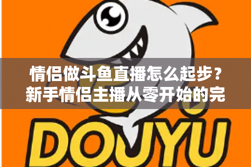 情侣做斗鱼直播怎么起步?新手情侣主播从零开始的完整实战指南 情侣做斗鱼直播怎么起步?新手情侣主播从零开始的完整实战指南
