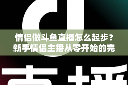情侣做斗鱼直播怎么起步?新手情侣主播从零开始的完整实战指南 情侣做斗鱼直播怎么起步?新手情侣主播从零开始的完整实战指南