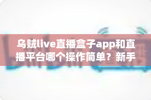 乌贼live直播盒子app和直播平台哪个操作简单?新手主播必看的功能对比与选择指南 乌贼live直播盒子app和直播平台哪个操作简单?新手主播必看的功能对比与选择指南