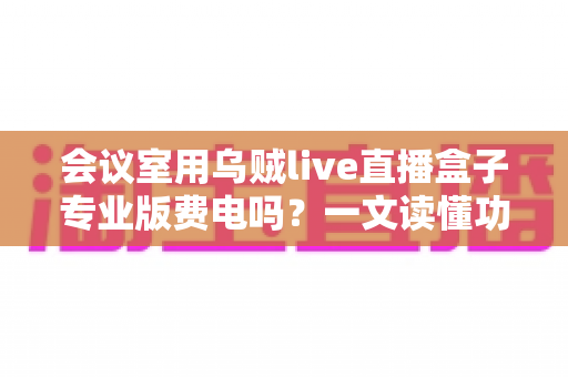 会议室用乌贼live直播盒子专业版费电吗?一文读懂功耗真相与省钱妙招 会议室用乌贼live直播盒子专业版费电吗?一文读懂功耗真相与省钱妙招