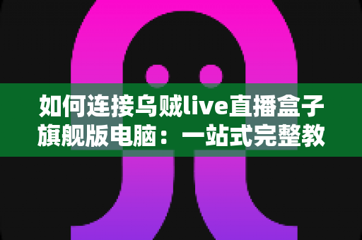 如何连接乌贼live直播盒子旗舰版电脑：一站式完整教程与疑难解答