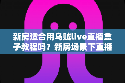 新房适合用乌贼live直播盒子教程吗？新房场景下直播盒子安装使用全解析