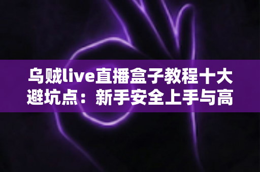 乌贼live直播盒子教程十大避坑点：新手安全上手与高效使用的完整实用指南