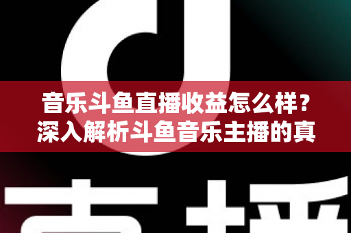 音乐斗鱼直播收益怎么样？深入解析斗鱼音乐主播的真实收入水平与变现路径