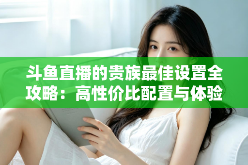 斗鱼直播的贵族最佳设置全攻略:高性价比配置与体验优化完整指南 斗鱼直播的贵族最佳设置全攻略:高性价比配置与体验优化完整指南