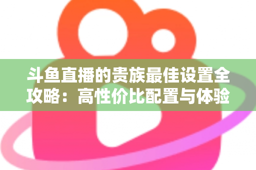 斗鱼直播的贵族最佳设置全攻略：高性价比配置与体验优化完整指南