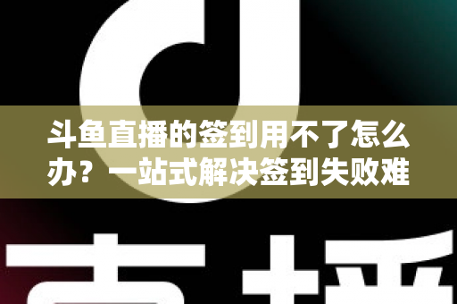 斗鱼直播的签到用不了怎么办？一站式解决签到失败难题的实用指南