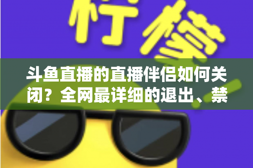 斗鱼直播的直播伴侣如何关闭？全网最详细的退出、禁用与卸载全流程指南，新手也能一看就会
