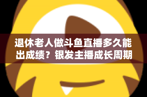 退休老人做斗鱼直播多久能出成绩？银发主播成长周期与提速攻略全解析