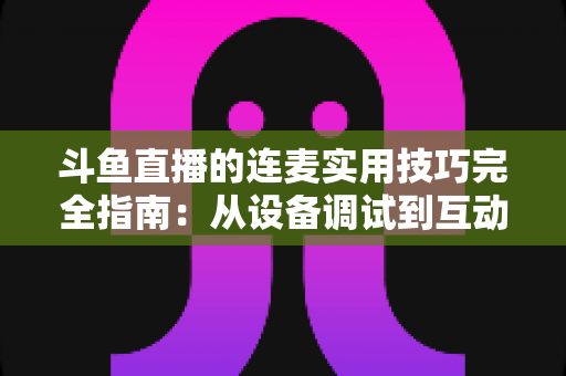 斗鱼直播的连麦实用技巧完全指南：从设备调试到互动话术，让直播间人气与收益双提升