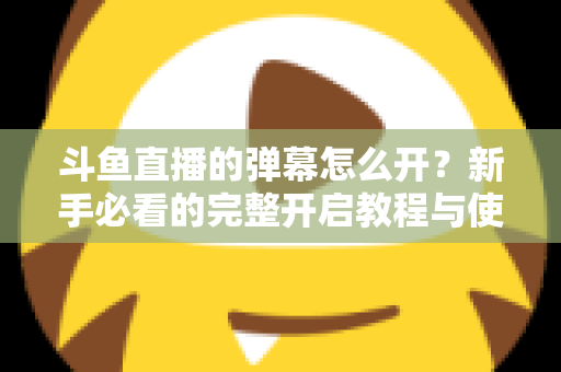 斗鱼直播的弹幕怎么开？新手必看的完整开启教程与使用指南