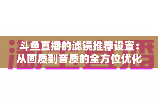 斗鱼直播的滤镜推荐设置：从画质到音质的全方位优化指南