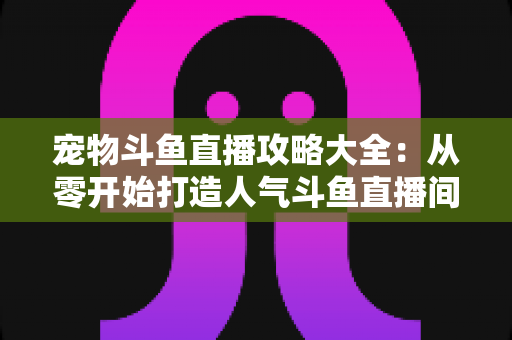 宠物斗鱼直播攻略大全：从零开始打造人气斗鱼直播间的完整指南
