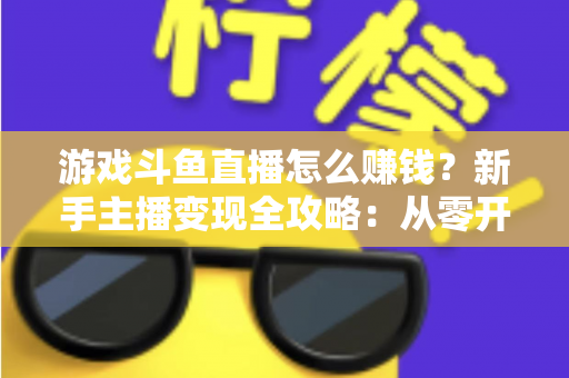 游戏斗鱼直播怎么赚钱？新手主播变现全攻略：从零开始打造你的直播收入管道
