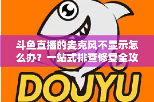 斗鱼直播的麦克风不显示怎么办？一站式排查修复全攻略，让您的直播声音快速恢复正常